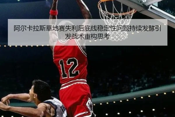 阿尔卡拉斯草地赛失利后底线稳定性问题持续发酵引发战术重构思考