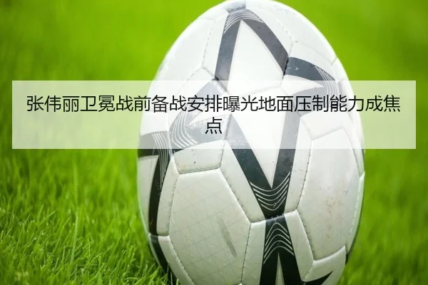 张伟丽卫冕战前备战安排曝光地面压制能力成焦点